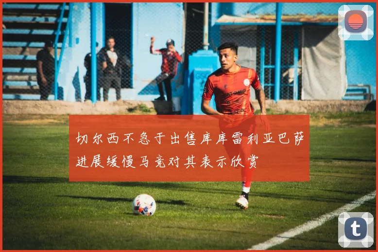 切尔西不急于出售库库雷利亚巴萨进展缓慢马竞对其表示欣赏