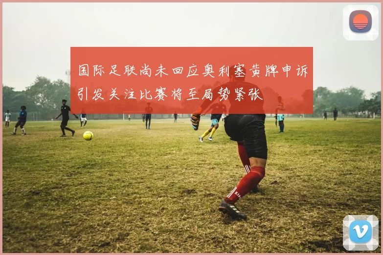 国际足联尚未回应奥利塞黄牌申诉引发关注比赛将至局势紧张