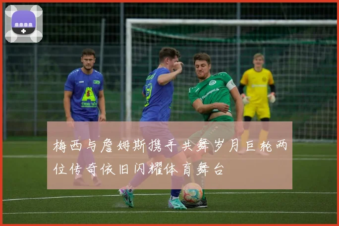 梅西与詹姆斯携手共舞岁月巨轮两位传奇依旧闪耀体育舞台