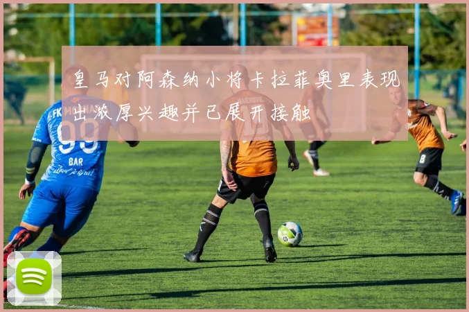皇马对阿森纳小将卡拉菲奥里表现出浓厚兴趣并已展开接触