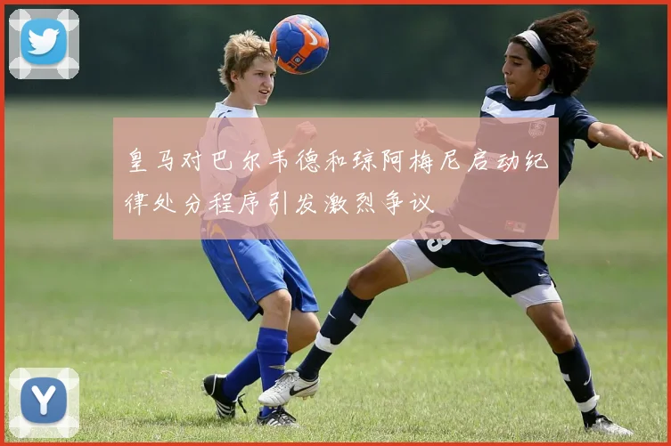 皇马对巴尔韦德和琼阿梅尼启动纪律处分程序引发激烈争议