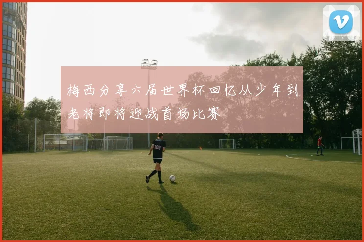 梅西分享六届世界杯回忆从少年到老将即将迎战首场比赛