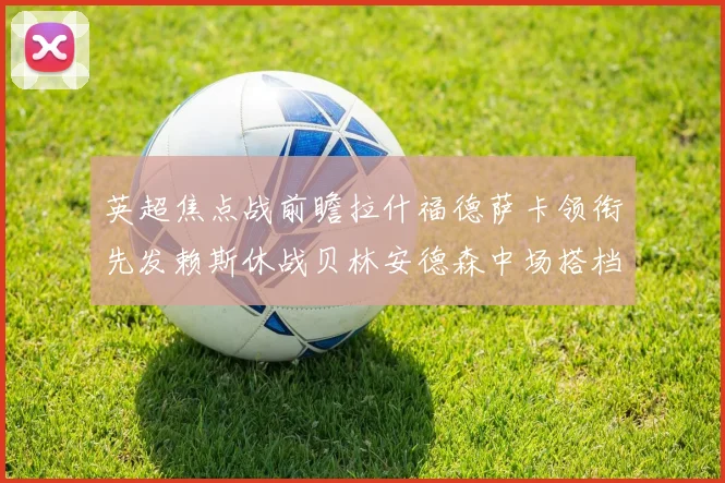 英超焦点战前瞻拉什福德萨卡领衔先发赖斯休战贝林安德森中场搭档