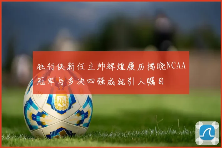 独行侠新任主帅辉煌履历揭晓NCAA冠军与多次四强成就引人瞩目
