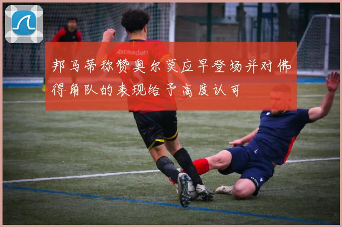 邦马蒂称赞奥尔莫应早登场并对佛得角队的表现给予高度认可