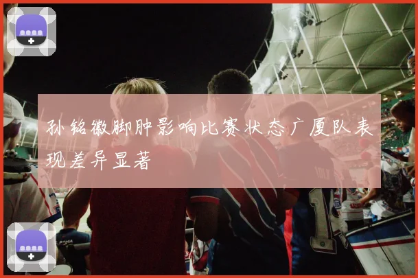 孙铭徽脚肿影响比赛状态广厦队表现差异显著