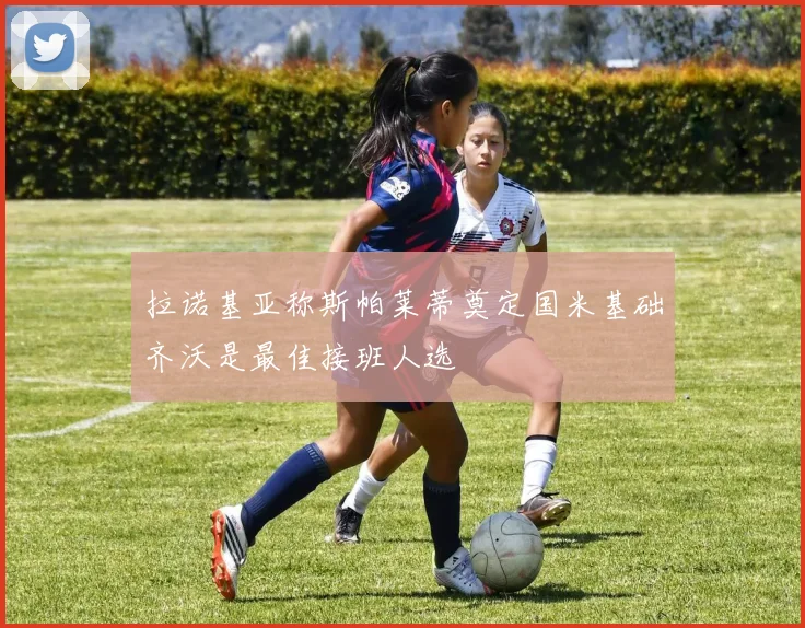 拉诺基亚称斯帕莱蒂奠定国米基础齐沃是最佳接班人选
