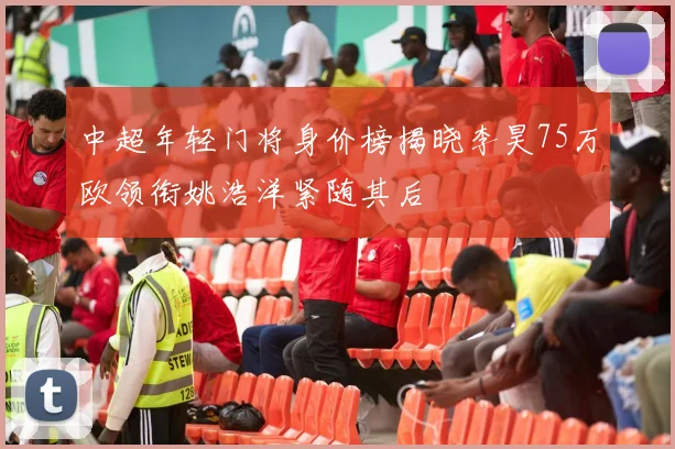 中超年轻门将身价榜揭晓李昊75万欧领衔姚浩洋紧随其后