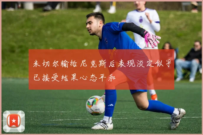 米切尔输给尼克斯后表现淡定似乎已接受结果心态平和