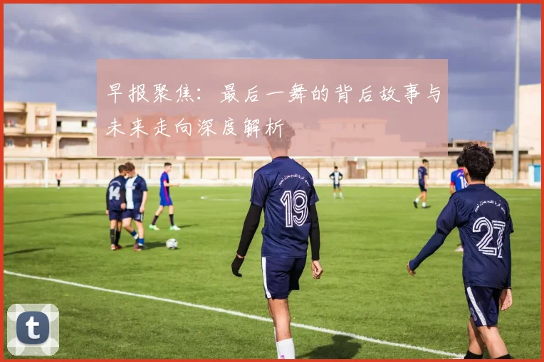早报聚焦：最后一舞的背后故事与未来走向深度解析