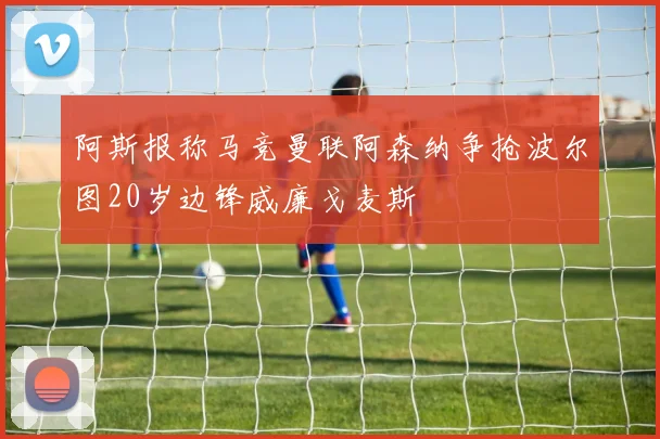 阿斯报称马竞曼联阿森纳争抢波尔图20岁边锋威廉戈麦斯
