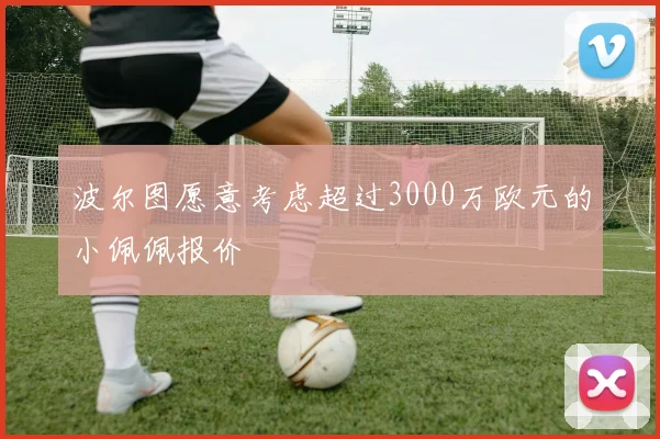 波尔图愿意考虑超过3000万欧元的小佩佩报价