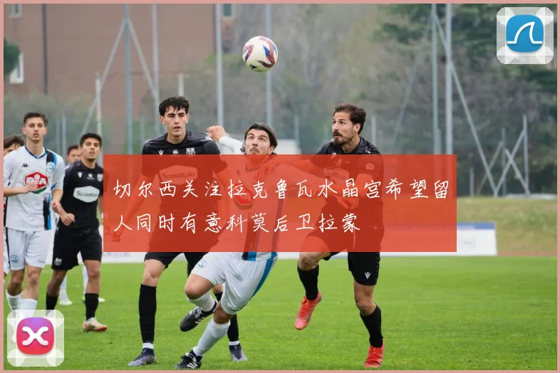 切尔西关注拉克鲁瓦水晶宫希望留人同时有意科莫后卫拉蒙