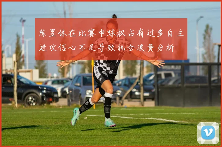陈昱休在比赛中球权占有过多自主进攻信心不足导致机会浪费分析