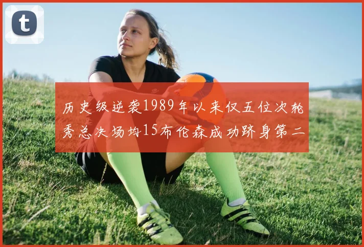 历史级逆袭1989年以来仅五位次轮秀总决场均15布伦森成功跻身第二位