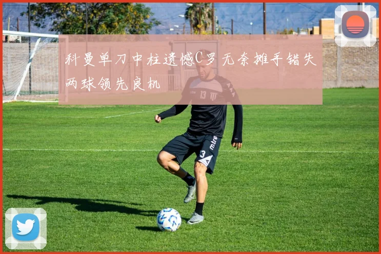 科曼单刀中柱遗憾C罗无奈摊手错失两球领先良机
