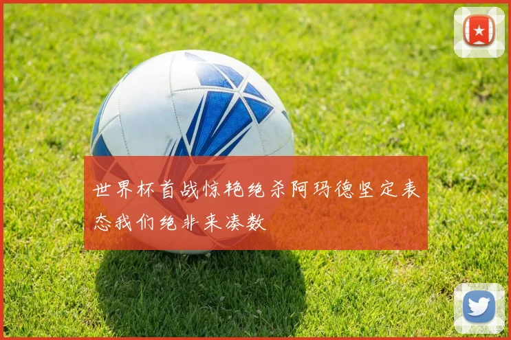 世界杯首战惊艳绝杀阿玛德坚定表态我们绝非来凑数