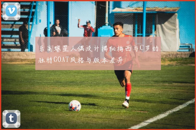 乐高球星人偶设计揭秘梅西与C罗的独特GOAT风格与版本差异