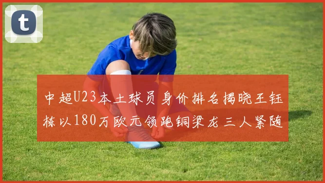 中超U23本土球员身价排名揭晓王钰栋以180万欧元领跑铜梁龙三人紧随其后