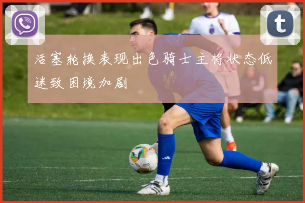 活塞轮换表现出色骑士主将状态低迷致困境加剧