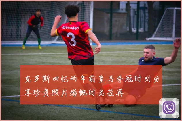 克罗斯回忆两年前皇马夺冠时刻分享珍贵照片感慨时光荏苒