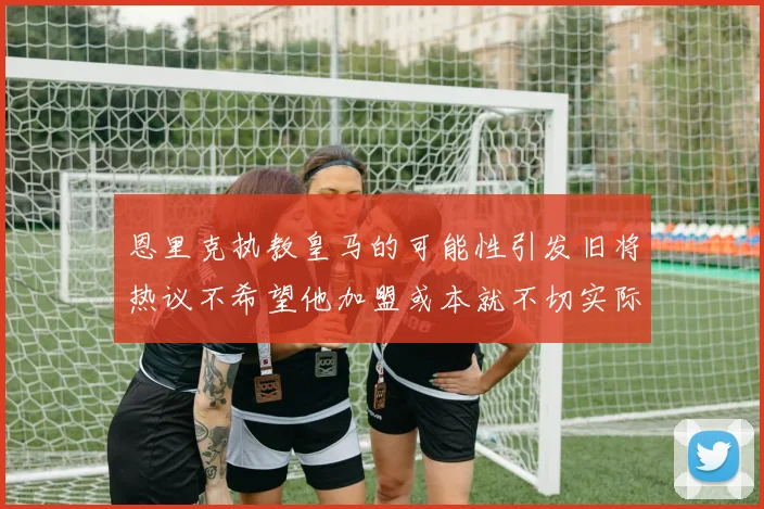 恩里克执教皇马的可能性引发旧将热议不希望他加盟或本就不切实际