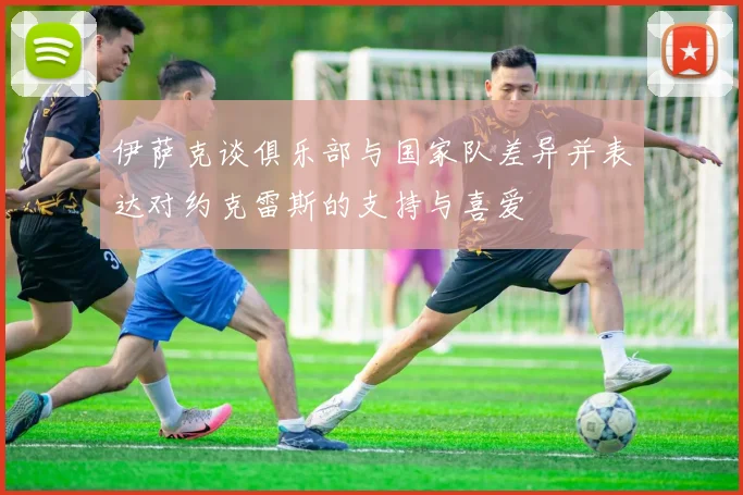 伊萨克谈俱乐部与国家队差异并表达对约克雷斯的支持与喜爱