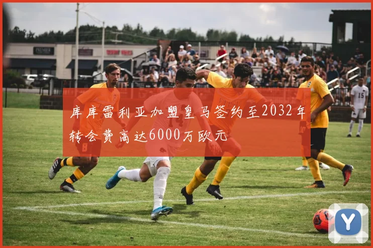 库库雷利亚加盟皇马签约至2032年转会费高达6000万欧元