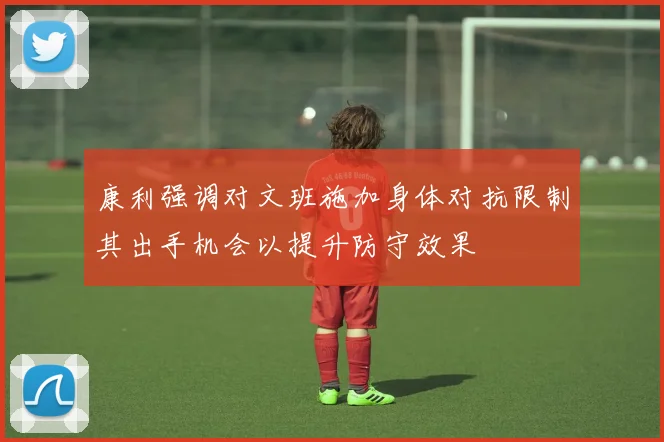 康利强调对文班施加身体对抗限制其出手机会以提升防守效果