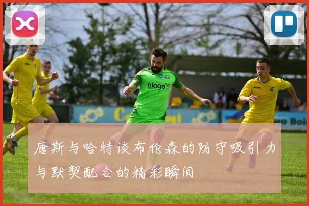 唐斯与哈特谈布伦森的防守吸引力与默契配合的精彩瞬间