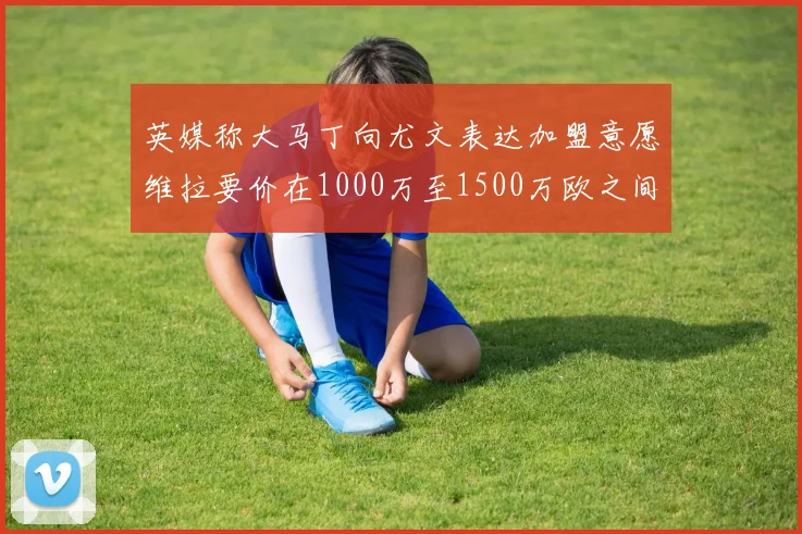 英媒称大马丁向尤文表达加盟意愿维拉要价在1000万至1500万欧之间