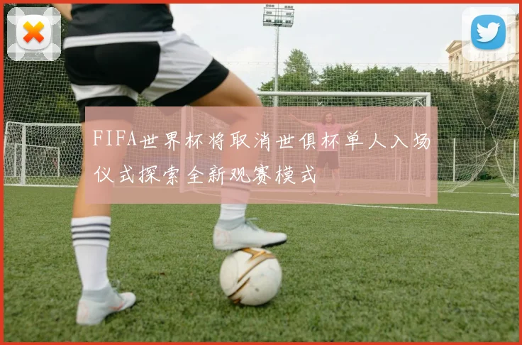 FIFA世界杯将取消世俱杯单人入场仪式探索全新观赛模式