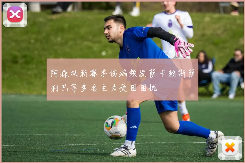 阿森纳新赛季伤病频发萨卡赖斯萨利巴等多名主力受困困扰