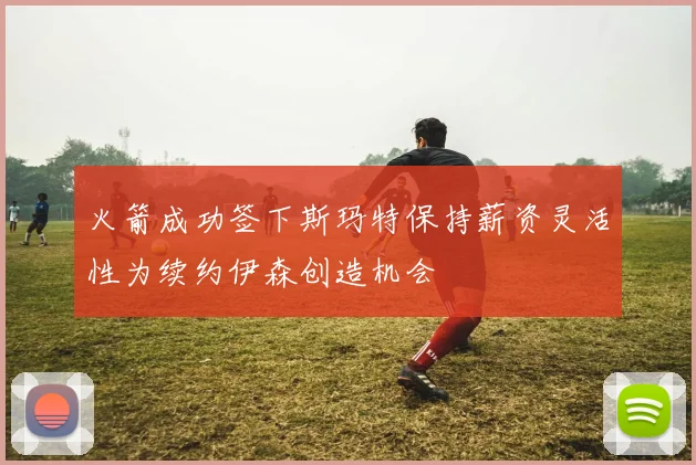 火箭成功签下斯玛特保持薪资灵活性为续约伊森创造机会