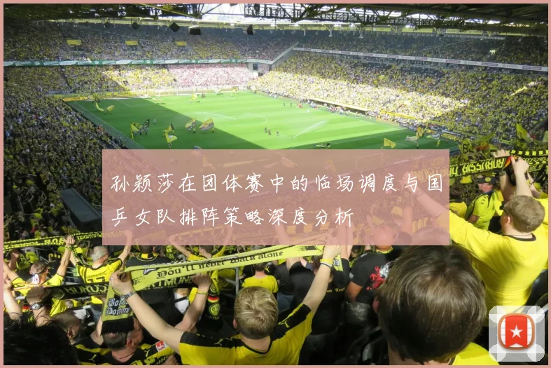 孙颖莎在团体赛中的临场调度与国乒女队排阵策略深度分析
