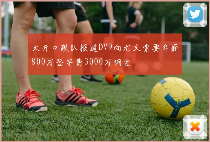 大开口跟队报道DV9向尤文索要年薪800万签字费3000万佣金